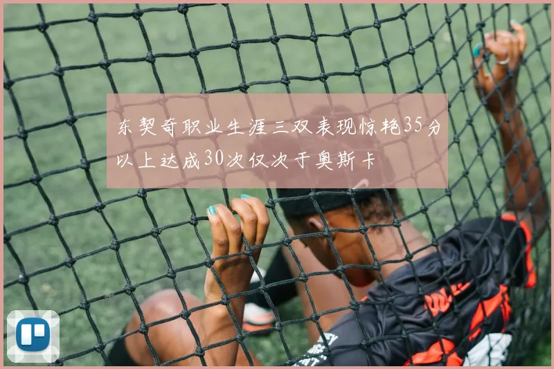 东契奇职业生涯三双表现惊艳35分以上达成30次仅次于奥斯卡