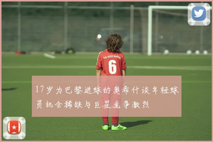 17岁为巴黎进球的奥希什谈年轻球员机会稀缺与巨星竞争激烈