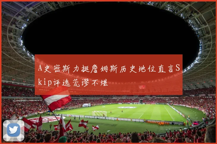 A史密斯力挺詹姆斯历史地位直言Skip评选荒谬不堪