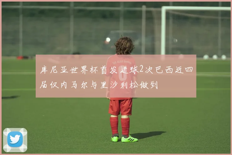 库尼亚世界杯首发进球2次巴西近四届仅内马尔与里沙利松做到