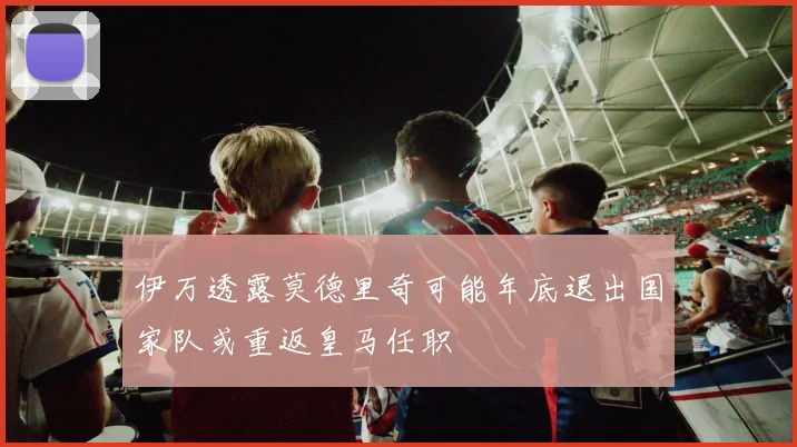 伊万透露莫德里奇可能年底退出国家队或重返皇马任职