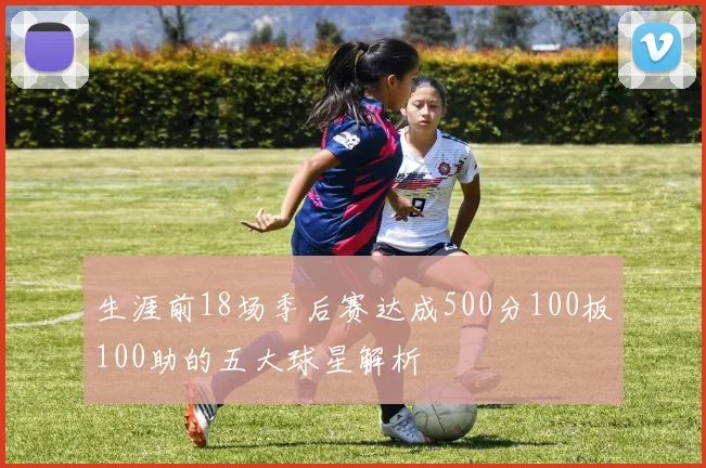 生涯前18场季后赛达成500分100板100助的五大球星解析
