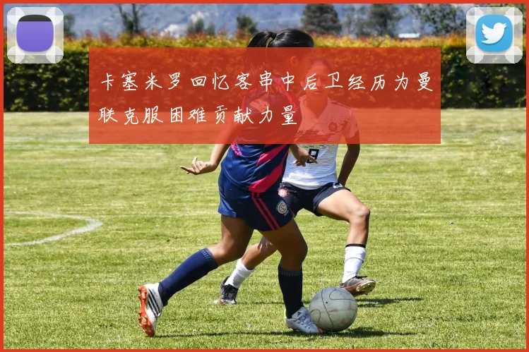 卡塞米罗回忆客串中后卫经历为曼联克服困难贡献力量