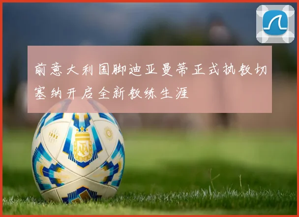 前意大利国脚迪亚曼蒂正式执教切塞纳开启全新教练生涯