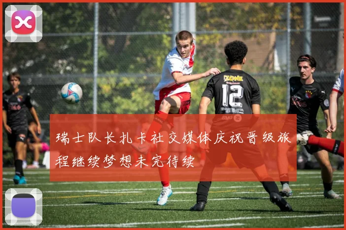 瑞士队长扎卡社交媒体庆祝晋级旅程继续梦想未完待续