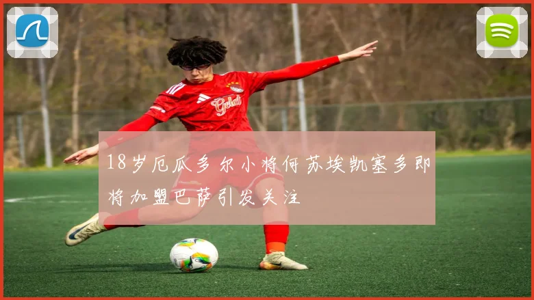 18岁厄瓜多尔小将何苏埃凯塞多即将加盟巴萨引发关注