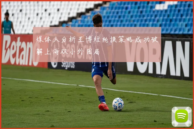 媒体人分析王博短轮换策略成功破解上海双小外困局