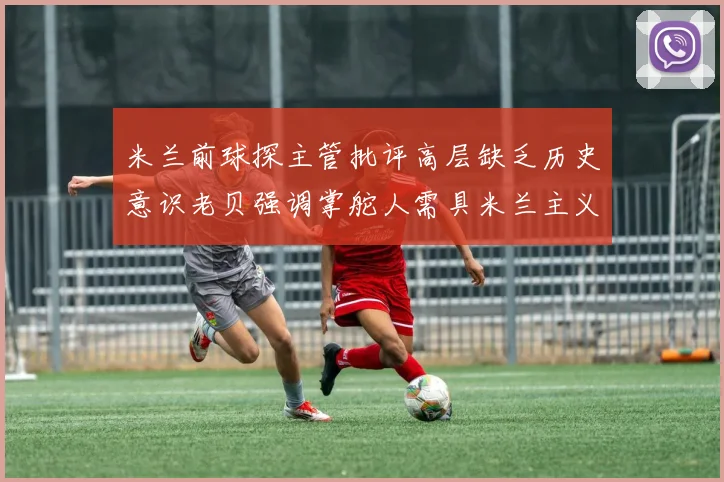 米兰前球探主管批评高层缺乏历史意识老贝强调掌舵人需具米兰主义精神