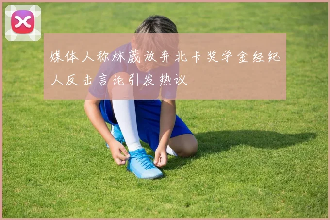 媒体人称林葳放弃北卡奖学金经纪人反击言论引发热议