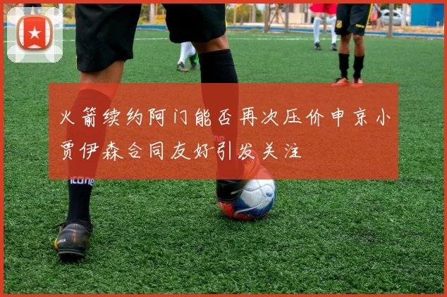 火箭续约阿门能否再次压价申京小贾伊森合同友好引发关注