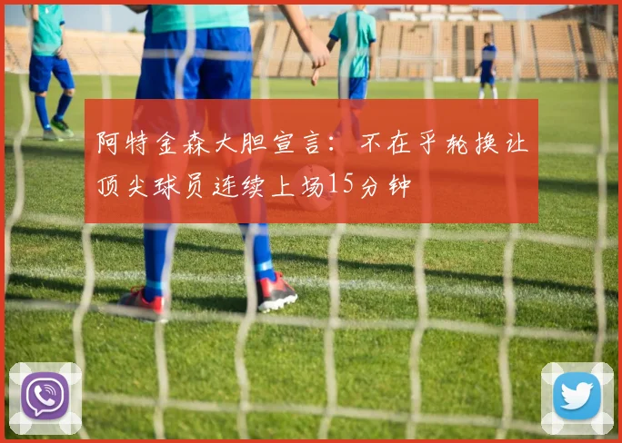 阿特金森大胆宣言：不在乎轮换让顶尖球员连续上场15分钟