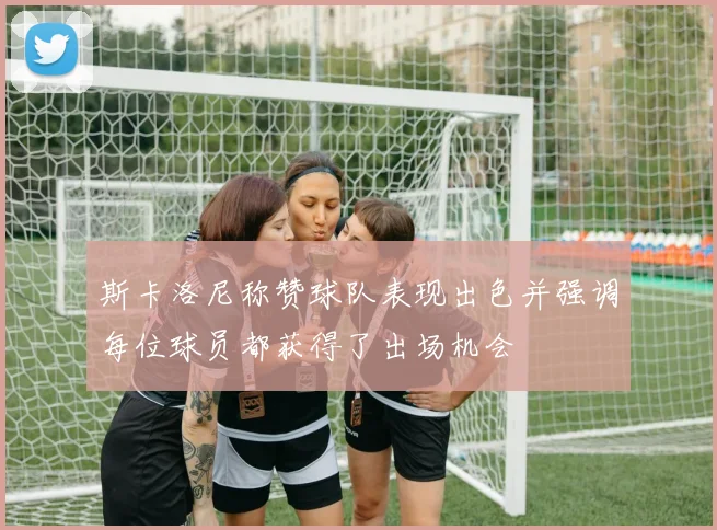 斯卡洛尼称赞球队表现出色并强调每位球员都获得了出场机会