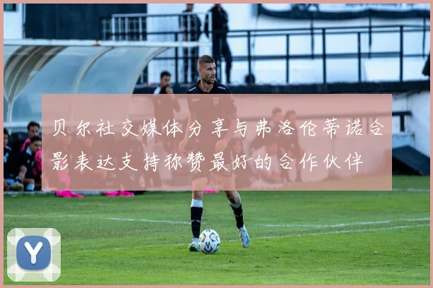 贝尔社交媒体分享与弗洛伦蒂诺合影表达支持称赞最好的合作伙伴