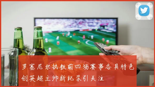 罗塞尼尔执教前四场赛事各具特色创英超主帅新纪录引关注