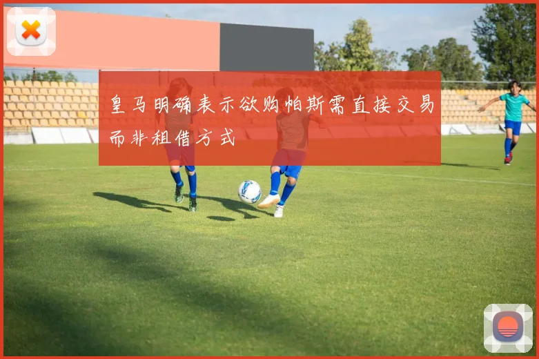 皇马明确表示欲购帕斯需直接交易而非租借方式