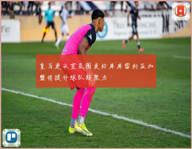 皇马更衣室氛围良好库库雷利亚加盟将提升球队凝聚力