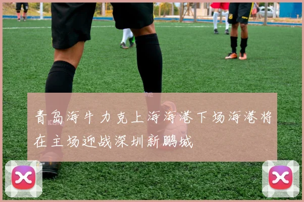 青岛海牛力克上海海港下场海港将在主场迎战深圳新鹏城
