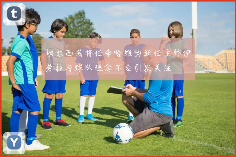 切尔西或将任命哈维为新任主帅伊劳拉与球队理念不合引发关注