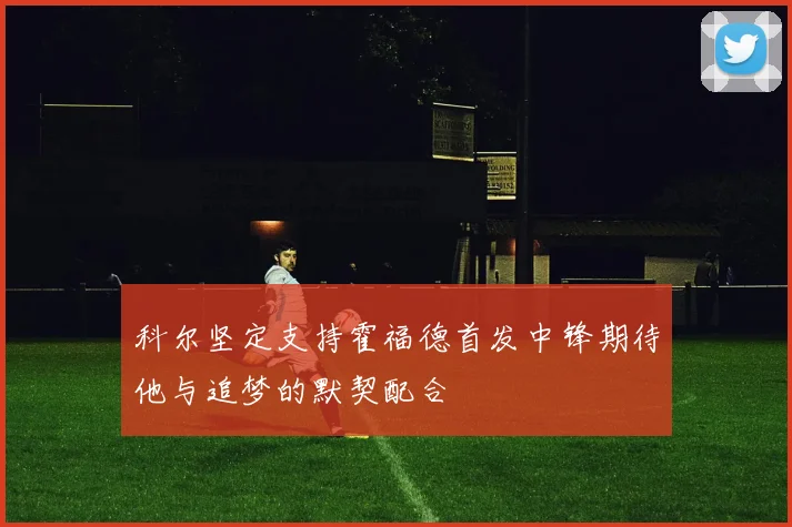 科尔坚定支持霍福德首发中锋期待他与追梦的默契配合