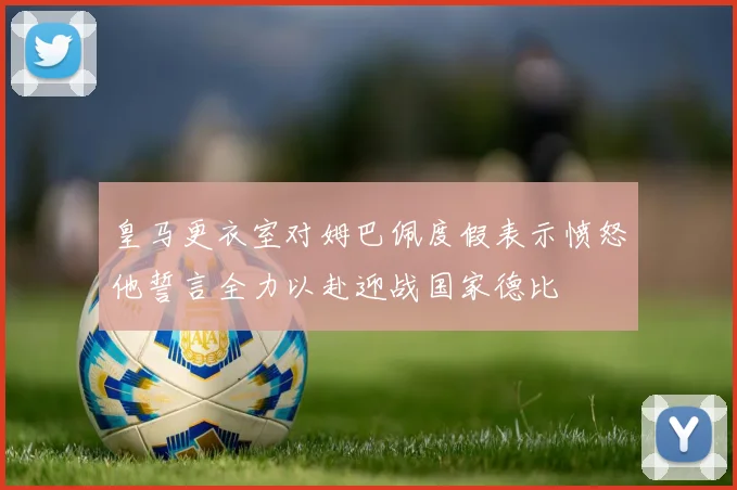 皇马更衣室对姆巴佩度假表示愤怒他誓言全力以赴迎战国家德比