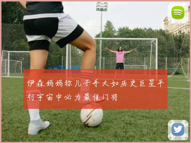 伊森妈妈称儿子手大如历史巨星平行宇宙中必为最佳门将