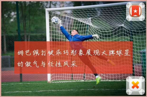 姆巴佩打破乖巧形象展现大牌球星的傲气与任性风采