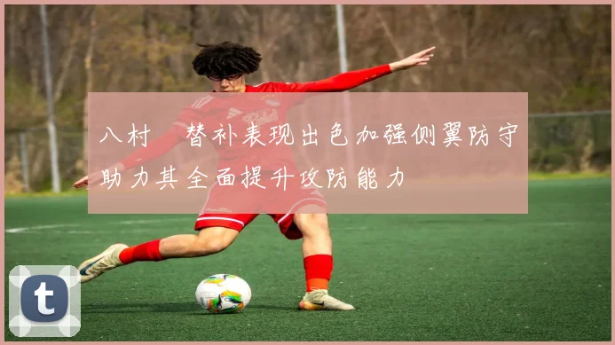 八村塁替补表现出色加强侧翼防守助力其全面提升攻防能力